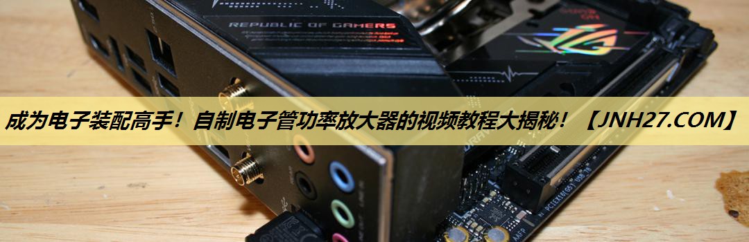 成为电子装配高手！自制电子管功率放大器的视频教程大揭秘！
